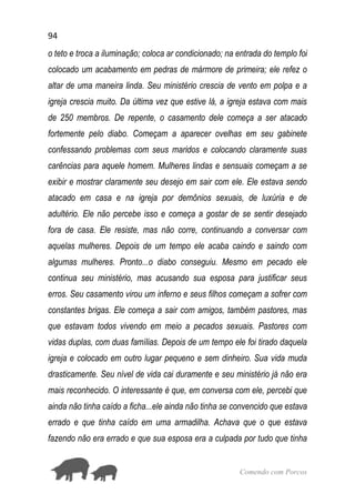 94
Comendo com Porcos
o teto e troca a iluminação; coloca ar condicionado; na entrada do templo foi
colocado um acabamento em pedras de mármore de primeira; ele refez o
altar de uma maneira linda. Seu ministério crescia de vento em polpa e a
igreja crescia muito. Da última vez que estive lá, a igreja estava com mais
de 250 membros. De repente, o casamento dele começa a ser atacado
fortemente pelo diabo. Começam a aparecer ovelhas em seu gabinete
confessando problemas com seus maridos e colocando claramente suas
carências para aquele homem. Mulheres lindas e sensuais começam a se
exibir e mostrar claramente seu desejo em sair com ele. Ele estava sendo
atacado em casa e na igreja por demônios sexuais, de luxúria e de
adultério. Ele não percebe isso e começa a gostar de se sentir desejado
fora de casa. Ele resiste, mas não corre, continuando a conversar com
aquelas mulheres. Depois de um tempo ele acaba caindo e saindo com
algumas mulheres. Pronto...o diabo conseguiu. Mesmo em pecado ele
continua seu ministério, mas acusando sua esposa para justificar seus
erros. Seu casamento virou um inferno e seus filhos começam a sofrer com
constantes brigas. Ele começa a sair com amigos, também pastores, mas
que estavam todos vivendo em meio a pecados sexuais. Pastores com
vidas duplas, com duas famílias. Depois de um tempo ele foi tirado daquela
igreja e colocado em outro lugar pequeno e sem dinheiro. Sua vida muda
drasticamente. Seu nível de vida cai duramente e seu ministério já não era
mais reconhecido. O interessante é que, em conversa com ele, percebi que
ainda não tinha caído a ficha...ele ainda não tinha se convencido que estava
errado e que tinha caído em uma armadilha. Achava que o que estava
fazendo não era errado e que sua esposa era a culpada por tudo que tinha
 