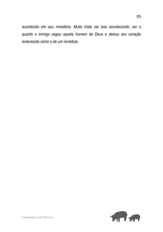 95
Comendo com Porcos
acontecido em seu ministério. Muito triste ver isso acontecendo...ver o
quanto o inimigo cegou aquele homem de Deus e deixou seu coração
endurecido como o de um incrédulo.
 