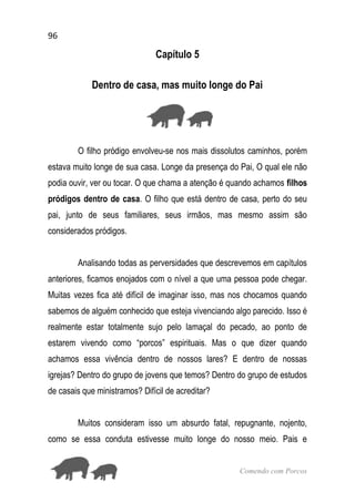 96
Comendo com Porcos
Capítulo 5
Dentro de casa, mas muito longe do Pai
O filho pródigo envolveu-se nos mais dissolutos caminhos, porém
estava muito longe de sua casa. Longe da presença do Pai, O qual ele não
podia ouvir, ver ou tocar. O que chama a atenção é quando achamos filhos
pródigos dentro de casa. O filho que está dentro de casa, perto do seu
pai, junto de seus familiares, seus irmãos, mas mesmo assim são
considerados pródigos.
Analisando todas as perversidades que descrevemos em capítulos
anteriores, ficamos enojados com o nível a que uma pessoa pode chegar.
Muitas vezes fica até difícil de imaginar isso, mas nos chocamos quando
sabemos de alguém conhecido que esteja vivenciando algo parecido. Isso é
realmente estar totalmente sujo pelo lamaçal do pecado, ao ponto de
estarem vivendo como “porcos” espirituais. Mas o que dizer quando
achamos essa vivência dentro de nossos lares? E dentro de nossas
igrejas? Dentro do grupo de jovens que temos? Dentro do grupo de estudos
de casais que ministramos? Difícil de acreditar?
Muitos consideram isso um absurdo fatal, repugnante, nojento,
como se essa conduta estivesse muito longe do nosso meio. Pais e
 