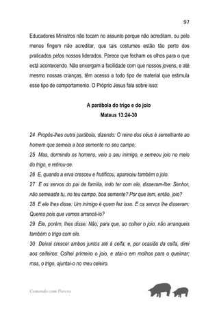 97
Comendo com Porcos
Educadores Ministros não tocam no assunto porque não acreditam, ou pelo
menos fingem não acreditar, que tais costumes estão tão perto dos
praticados pelos nossos liderados. Parece que fecham os olhos para o que
está acontecendo. Não enxergam a facilidade com que nossos jovens, e até
mesmo nossas crianças, têm acesso a todo tipo de material que estimula
esse tipo de comportamento. O Próprio Jesus fala sobre isso:
A parábola do trigo e do joio
Mateus 13:24-30
24 Propôs-lhes outra parábola, dizendo: O reino dos céus é semelhante ao
homem que semeia a boa semente no seu campo;
25 Mas, dormindo os homens, veio o seu inimigo, e semeou joio no meio
do trigo, e retirou-se.
26 E, quando a erva cresceu e frutificou, apareceu também o joio.
27 E os servos do pai de família, indo ter com ele, disseram-lhe: Senhor,
não semeaste tu, no teu campo, boa semente? Por que tem, então, joio?
28 E ele lhes disse: Um inimigo é quem fez isso. E os servos lhe disseram:
Queres pois que vamos arrancá-lo?
29 Ele, porém, lhes disse: Não; para que, ao colher o joio, não arranqueis
também o trigo com ele.
30 Deixai crescer ambos juntos até à ceifa; e, por ocasião da ceifa, direi
aos ceifeiros: Colhei primeiro o joio, e atai-o em molhos para o queimar;
mas, o trigo, ajuntai-o no meu celeiro.
 
