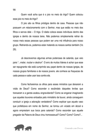 98
Comendo com Porcos
Quem você acha que é o joio no meio do trigo? Quem colocou
esse joio no meio do trigo?
O joio são os filhos pródigos dentro de casa. Pessoas que não
possuem um relacionamento com o Senhor, mas que estão no meio dos
filhos e servos dele – O trigo. O diabo coloca esses indivíduos dentro das
igrejas e dentro de nossos lares. Não podemos simplesmente retirar do
nosso meio essas pessoas que podem ser uma má influência para nosso
grupo. Retirando-os, podemos estar matando os nossos santos também (Vs
29).
Já descrevemos algumas armas poderosas de satanás, que veio
para “...matar, roubar e destruir”. O erro de muitos líderes é achar que esse
ser repugnante não está cumprindo seu papel dentro de nossas igrejas, de
nossos grupos familiares e de nossos jovens. ele conhece as fraquezas de
cada pessoa e sabe usar isso contra ela.
Como fecharemos os olhos para esses ministros que deixaram a
visão de Deus? Como esconder o escândalo daqueles levitas que
transaram e a garota acabou engravidando? Como se enganar imaginando
que aqueles louvores entoados pelo ministério de louvor, ainda conseguem
conduzir a igreja a adoração verdadeira? Como explicar que aquele vaso
que profetizava em nome do Senhor, se tornou um viciado em álcool e
agora emprestam sua boca para satanás? Como esconder que aquele
pregador da Palavra de Deus virou homossexual? Como? Como? Como?...
 