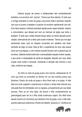 99
Comendo com Porcos
Nossos grupos de jovens e adolescentes são constantemente
tentados a se envolver com “porcos”. Temos que ficar atentos. É certo que
o inimigo levantará no meio do grupo uma jovem linda e oprimida, fazendo
com que os jovens a desejem e queiram se envolver rapidamente com ela.
Com toda certeza o chifrudo levantará aquele jovem rapaz atraente, maduro
e comunicativo, que deseja sair com as meninas da igreja que tanto o
desejam. É certo que o diabo tentará lançar setas na mente daquele jovem
casado, estimulando ele a olhar para outras mulheres. Temos que nos ligar
seriamente nisso, pois os casados envolvidos em adultério não ficam
somente de beijo na boca. Eles já têm a experiência de uma vida sexual
ativa com sua esposa, e com certeza buscará transar com a pessoa que se
envolveu. Satanás tentará estimular a sensualidade naquela mulher casada,
e que sente a necessidade de sentir-se desejada, fazendo com que utilize
roupas mais curtas e sensuais, chamando a atenção dos homens a sua
volta, conforme seu desejo.
Eu tinha no meio do grupo jovem uma menina, adolescente de 15
anos que tinha se convertido ao Senhor em um dos eventos jovens que
fazíamos. Gostou da união do grupo e ficou firme nele e na igreja. A mãe
dela era muito exigente e pressionava a menina o tempo todo dizendo que
não pode ficar de intimidades com os rapazes, principalmente por sua idade
precoce. Para se ter uma ideia, ela levava a filha constantemente ao
ginecologista para ver se a filha ainda continuava virgem. Era difícil levar
aquela menina em encontros que fazíamos fora da igreja, mas a mãe dela,
quando sabia que estávamos a frente do trabalho, deixava-a ir. Confiava em
 