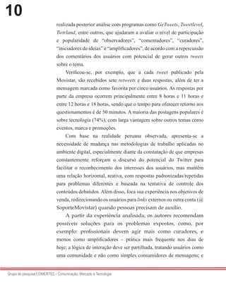 10
Grupo de pesquisa COMERTEC - Comunicação, Mercado e Tecnologia
realizada posterior análise com programas como GeTweets, Tweetlevel,
Twtrland, entre outros, que ajudaram a avaliar o nível de participação
e popularidade de “observadores”, “comentadores”, “curadores”,
“iniciadores de ideias” e “amplificadores”, de acordo com a repercussão
dos comentários dos usuários com potencial de gerar outros tweets
sobre o tema.
Verificou-se, por exemplo, que a cada tweet publicado pela
Movistar, são recebidos sete retweets e duas respostas, além de ter a
mensagem marcada como favorita por cinco usuários. As respostas por
parte da empresa ocorrem principalmente entre 8 horas e 11 horas e
entre 12 horas e 18 horas, sendo que o tempo para oferecer retorno aos
questionamentos é de 50 minutos. A maioria das postagens populares é
sobre tecnologia (74%), com larga vantagem sobre outros temas como
eventos, marca e promoções.
Com base na realidade peruana observada, apresenta-se a
necessidade de mudança nas metodologias de trabalho aplicadas no
ambiente digital, especialmente diante da constatação de que empresas
constantemente reforçam o discurso do potencial do Twitter para
facilitar o reconhecimento dos interesses dos usuários, mas mantêm
uma relação horizontal, reativa, com respostas padronizadas/repetidas
para problemas diferentes e baseada na tentativa de controle dos
conteúdos debatidos. Além disso, foca sua experiência nos objetivos de
venda, redirecionando os usuários para links externos ou outra conta (@
SoporteMovistar) quando pessoas precisam de auxílio.
A partir da experiência analisada, os autores recomendam
possíveis soluções para os problemas expostos, como, por
exemplo: profissionais devem agir mais como curadores, e
menos como amplificadores – prática mais frequente nos dias de
hoje; a lógica de interação deve ser partilhada, tratando usuários como
uma comunidade e não como simples consumidores de mensagens; e
 