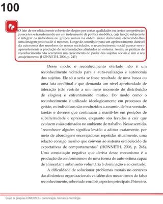 100
Grupo de pesquisa COMERTEC - Comunicação, Mercado e Tecnologia
Desse modo, o reconhecimento ofertado não é um
reconhecimento voltado para a auto-realização e autonomia
dos sujeitos. Ele só o seria se fosse resultado de uma busca ou
uma luta conflitual e que demanda um nível aprofundado de
interação (não restrito a um mero momento de distribuição
de elogios) e enfrentamento mútuo. Do modo como o
reconhecimento é utilizado ideologicamente em processos de
gestão, os indivíduos são conduzidos a assumir, de boa vontade,
tarefas e deveres que continuam a mantê-los em posições de
subalternidade e opressão, enquanto são levados a crer que
evoluem e são estimados no ambiente de trabalho. Nesse sentido,
“reconhecer alguém significa levá-lo a adotar exatamente, por
meio de abordagens encorajadoras repetidas ritualmente, uma
relação consigo mesmo que convém ao sistema estabelecido de
expectativas de comportamentos” (HONNETH, 2006, p. 246).
Uma constatação negativa que deriva desse mecanismo é a
produção do conformismo e de uma forma de auto-estima capaz
de alimentar a submissão voluntária à dominação e ao controle.
A dificuldade de solucionar problemas morais no contexto
das dinâmicas organizacionais vai além dos mecanismos do falso
reconhecimento,sobretudoemdoisaspectosprincipais.Primeiro,
“
O fato de ser oficialmente coberto de elogios por certas qualidades ou certas competências
parece ter se transformado em um instrumento de política simbólica, cuja função subjacente
é integrar os indivíduos ou grupos sociais na ordem social dominante oferecendo-lhes
uma imagem positiva de si mesmos. Longe de contribuir para um aprimoramento durável
da autonomia dos membros de nossas sociedades, o reconhecimento social parece servir
aparentemente à produção de representações alinhadas ao sistema. Assim, as práticas de
reconhecimento não acarretam um crescimento do poder dos sujeitos sociais e sim o seu
assujeitamento (HONNETH, 2006, p. 245)
 
