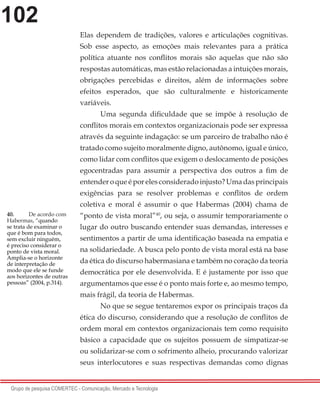 102
Grupo de pesquisa COMERTEC - Comunicação, Mercado e Tecnologia
Elas dependem de tradições, valores e articulações cognitivas.
Sob esse aspecto, as emoções mais relevantes para a prática
política atuante nos conflitos morais são aquelas que não são
respostas automáticas, mas estão relacionadas a intuições morais,
obrigações percebidas e direitos, além de informações sobre
efeitos esperados, que são culturalmente e historicamente
variáveis.
	 Uma segunda dificuldade que se impõe à resolução de
conflitos morais em contextos organizacionais pode ser expressa
através da seguinte indagação: se um parceiro de trabalho não é
tratado como sujeito moralmente digno, autônomo, igual e único,
como lidar com conflitos que exigem o deslocamento de posições
egocentradas para assumir a perspectiva dos outros a fim de
entender o que é por eles considerado injusto? Uma das principais
exigências para se resolver problemas e conflitos de ordem
coletiva e moral é assumir o que Habermas (2004) chama de
“ponto de vista moral”40
, ou seja, o assumir temporariamente o
lugar do outro buscando entender suas demandas, interesses e
sentimentos a partir de uma identificação baseada na empatia e
na solidariedade. A busca pelo ponto de vista moral está na base
da ética do discurso habermasiana e também no coração da teoria
democrática por ele desenvolvida. E é justamente por isso que
argumentamos que esse é o ponto mais forte e, ao mesmo tempo,
mais frágil, da teoria de Habermas.
	 No que se segue tentaremos expor os principais traços da
ética do discurso, considerando que a resolução de conflitos de
ordem moral em contextos organizacionais tem como requisito
básico a capacidade que os sujeitos possuem de simpatizar-se
ou solidarizar-se com o sofrimento alheio, procurando valorizar
seus interlocutores e suas respectivas demandas como dignas
40.	 De acordo com
Habermas, “quando
se trata de examinar o
que é bom para todos,
sem excluir ninguém,
é preciso considerar o
ponto de vista moral.
Amplia-se o horizonte
de interpretação de
modo que ele se funde
aos horizontes de outras
pessoas” (2004, p.314).
 