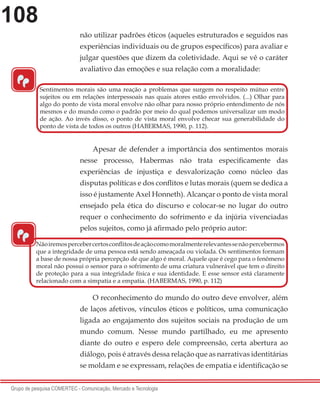 108
Grupo de pesquisa COMERTEC - Comunicação, Mercado e Tecnologia
não utilizar padrões éticos (aqueles estruturados e seguidos nas
experiências individuais ou de grupos específicos) para avaliar e
julgar questões que dizem da coletividade. Aqui se vê o caráter
avaliativo das emoções e sua relação com a moralidade:
Apesar de defender a importância dos sentimentos morais
nesse processo, Habermas não trata especificamente das
experiências de injustiça e desvalorização como núcleo das
disputas políticas e dos conflitos e lutas morais (quem se dedica a
isso é justamente Axel Honneth). Alcançar o ponto de vista moral
ensejado pela ética do discurso e colocar-se no lugar do outro
requer o conhecimento do sofrimento e da injúria vivenciadas
pelos sujeitos, como já afirmado pelo próprio autor:
O reconhecimento do mundo do outro deve envolver, além
de laços afetivos, vínculos éticos e políticos, uma comunicação
ligada ao engajamento dos sujeitos sociais na produção de um
mundo comum. Nesse mundo partilhado, eu me apresento
diante do outro e espero dele compreensão, certa abertura ao
diálogo, pois é através dessa relação que as narrativas identitárias
se moldam e se expressam, relações de empatia e identificação se
“
Sentimentos morais são uma reação a problemas que surgem no respeito mútuo entre
sujeitos ou em relações interpessoais nas quais atores estão envolvidos. (...) Olhar para
algo do ponto de vista moral envolve não olhar para nosso próprio entendimento de nós
mesmos e do mundo como o padrão por meio do qual podemos universalizar um modo
de ação. Ao invés disso, o ponto de vista moral envolve checar sua generabilidade do
ponto de vista de todos os outros (HABERMAS, 1990, p. 112).
“
Nãoiremospercebercertosconflitosdeaçãocomomoralmenterelevantessenãopercebermos
que a integridade de uma pessoa está sendo ameaçada ou violada. Os sentimentos formam
a base de nossa própria percepção de que algo é moral. Aquele que é cego para o fenômeno
moral não possui o sensor para o sofrimento de uma criatura vulnerável que tem o direito
de proteção para a sua integridade física e sua identidade. E esse sensor está claramente
relacionado com a simpatia e a empatia. (HABERMAS, 1990, p. 112)
 