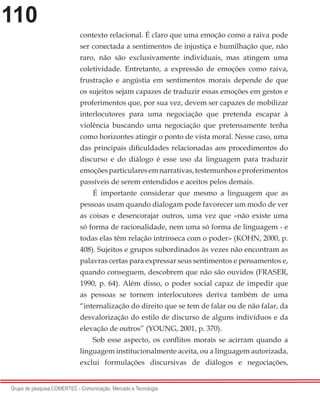 110
Grupo de pesquisa COMERTEC - Comunicação, Mercado e Tecnologia
contexto relacional. É claro que uma emoção como a raiva pode
ser conectada a sentimentos de injustiça e humilhação que, não
raro, não são exclusivamente individuais, mas atingem uma
coletividade. Entretanto, a expressão de emoções como raiva,
frustração e angústia em sentimentos morais depende de que
os sujeitos sejam capazes de traduzir essas emoções em gestos e
proferimentos que, por sua vez, devem ser capazes de mobilizar
interlocutores para uma negociação que pretenda escapar à
violência buscando uma negociação que pretensamente tenha
como horizontes atingir o ponto de vista moral. Nesse caso, uma
das principais dificuldades relacionadas aos procedimentos do
discurso e do diálogo é esse uso da linguagem para traduzir
emoçõesparticularesemnarrativas,testemunhoseproferimentos
passíveis de serem entendidos e aceitos pelos demais.
É importante considerar que mesmo a linguagem que as
pessoas usam quando dialogam pode favorecer um modo de ver
as coisas e desencorajar outros, uma vez que «não existe uma
só forma de racionalidade, nem uma só forma de linguagem - e
todas elas têm relação intrínseca com o poder» (KOHN, 2000, p.
408). Sujeitos e grupos subordinados às vezes não encontram as
palavras certas para expressar seus sentimentos e pensamentos e,
quando conseguem, descobrem que não são ouvidos (FRASER,
1990, p. 64). Além disso, o poder social capaz de impedir que
as pessoas se tornem interlocutores deriva também de uma
“internalização do direito que se tem de falar ou de não falar, da
desvalorização do estilo de discurso de alguns indivíduos e da
elevação de outros” (YOUNG, 2001, p. 370).
Sob esse aspecto, os conflitos morais se acirram quando a
linguagem institucionalmente aceita, ou a linguagem autorizada,
exclui formulações discursivas de diálogos e negociações,
 