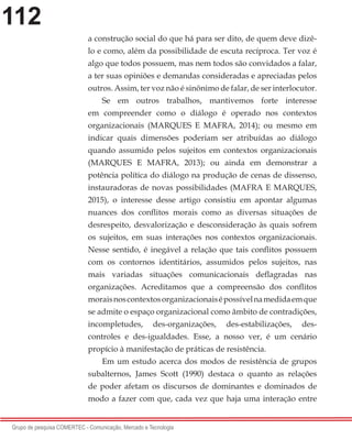 112
Grupo de pesquisa COMERTEC - Comunicação, Mercado e Tecnologia
a construção social do que há para ser dito, de quem deve dizê-
lo e como, além da possibilidade de escuta recíproca. Ter voz é
algo que todos possuem, mas nem todos são convidados a falar,
a ter suas opiniões e demandas consideradas e apreciadas pelos
outros. Assim, ter voz não é sinônimo de falar, de ser interlocutor.
Se em outros trabalhos, mantivemos forte interesse
em compreender como o diálogo é operado nos contextos
organizacionais (MARQUES E MAFRA, 2014); ou mesmo em
indicar quais dimensões poderiam ser atribuídas ao diálogo
quando assumido pelos sujeitos em contextos organizacionais
(MARQUES E MAFRA, 2013); ou ainda em demonstrar a
potência política do diálogo na produção de cenas de dissenso,
instauradoras de novas possibilidades (MAFRA E MARQUES,
2015), o interesse desse artigo consistiu em apontar algumas
nuances dos conflitos morais como as diversas situações de
desrespeito, desvalorização e desconsideração às quais sofrem
os sujeitos, em suas interações nos contextos organizacionais.
Nesse sentido, é inegável a relação que tais conflitos possuem
com os contornos identitários, assumidos pelos sujeitos, nas
mais variadas situações comunicacionais deflagradas nas
organizações. Acreditamos que a compreensão dos conflitos
moraisnoscontextosorganizacionaisépossívelnamedidaemque
se admite o espaço organizacional como âmbito de contradições,
incompletudes, des-organizações, des-estabilizações, des-
controles e des-igualdades. Esse, a nosso ver, é um cenário
propício à manifestação de práticas de resistência.
Em um estudo acerca dos modos de resistência de grupos
subalternos, James Scott (1990) destaca o quanto as relações
de poder afetam os discursos de dominantes e dominados de
modo a fazer com que, cada vez que haja uma interação entre
 