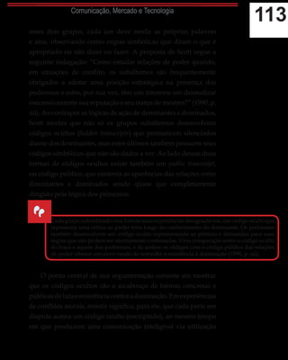 113Comunicação, Mercado e Tecnologia
esses dois grupos, cada um deve medir as próprias palavras
e atos, observando certas regras simbólicas que ditam o que é
apropriado ou não dizer ou fazer. A proposta de Scott segue a
seguinte indagação: “Como estudar relações de poder quando,
em situações de conflito, os subalternos são frequentemente
obrigados a adotar uma posição estratégica na presença dos
poderosos e estes, por sua vez, têm um interesse em dramatizar
execessivamente sua reputação e seu status de mestres?” (1990, p.
xii). Ao contrapor as lógicas de ação de dominantes e dominados,
Scott mostra que não só os grupos subalternos desenvolvem
códigos ocultos (hidden transcripts) que permancem silenciados
diante dos dominantes, mas estes últimos também possuem seus
códigos simbólicos que não são dados a ver. Ao lado dessas duas
formas de códigos ocultos existe também um public transcript,
ou código público, que sustenta as aparências das relações entre
dominantes e dominados sendo quase que completamente
dirigido pela lógica dos primeiros:
O ponto central de sua argumentação consiste em mostrar
que os códigos ocultos são o arcabouço de formas concretas e
públicasdelutaeresistênciacontraadominação.Emexperiências
de conflitos morais, resistir significa, para ele, que cada parte em
disputa acessa um código oculto (encriptado), ao mesmo tempo
em que produzem uma comunicação inteligível via utilização
“
Cadagruposubordinadocria,foradesuasexperiênciasdesagradáveis,umcódigoocultoque
representa uma crítica ao poder feita longe do conhecimento do dominante. Os poderosos
também desenvolvem um código oculto representando as práticas e demandas para suas
regras que não podem ser abertamente confessadas. Uma comparação entre o código oculto
do fraco e aquele dos poderosos, e de ambos os códigos com o código público das relações
de poder oferece um novo modo de entender a resistência à dominação (1990, p. xii).
 