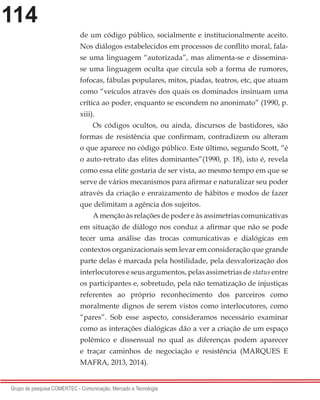 114
Grupo de pesquisa COMERTEC - Comunicação, Mercado e Tecnologia
de um código público, socialmente e institucionalmente aceito.
Nos diálogos estabelecidos em processos de conflito moral, fala-
se uma linguagem “autorizada”, mas alimenta-se e dissemina-
se uma linguagem oculta que circula sob a forma de rumores,
fofocas, fábulas populares, mitos, piadas, teatros, etc, que atuam
como “veículos através dos quais os dominados insinuam uma
crítica ao poder, enquanto se escondem no anonimato” (1990, p.
xiii).
Os códigos ocultos, ou ainda, discursos de bastidores, são
formas de resistência que confirmam, contradizem ou alteram
o que aparece no código público. Este último, segundo Scott, “é
o auto-retrato das elites dominantes”(1990, p. 18), isto é, revela
como essa elite gostaria de ser vista, ao mesmo tempo em que se
serve de vários mecanismos para afirmar e naturalizar seu poder
através da criação e enraizamento de hábitos e modos de fazer
que delimitam a agência dos sujeitos.
A menção às relações de poder e às assimetrias comunicativas
em situação de diálogo nos conduz a afirmar que não se pode
tecer uma análise das trocas comunicativas e dialógicas em
contextos organizacionais sem levar em consideração que grande
parte delas é marcada pela hostilidade, pela desvalorização dos
interlocutores e seus argumentos, pelas assimetrias de status entre
os participantes e, sobretudo, pela não tematização de injustiças
referentes ao próprio reconhecimento dos parceiros como
moralmente dignos de serem vistos como interlocutores, como
“pares”. Sob esse aspecto, consideramos necessário examinar
como as interações dialógicas dão a ver a criação de um espaço
polêmico e dissensual no qual as diferenças podem aparecer
e traçar caminhos de negociação e resistência (MARQUES E
MAFRA, 2013, 2014).
 