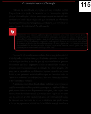 115Comunicação, Mercado e Tecnologia
Práticas de resistência se configuram em conflitos morais
frequentemente a partir de experiências de desrespeito, injúria,
ultraje e humilhação. Mas se esses sentimentos morais ficarem
restritos aos indivíduos singulares que os sofrem, ou mesmo se
ficarem restritos ao domínio privado, poderiam eles constituir-se
como formas de resistência? Para Honneth,
Por isso, Scott ressalta a necessidade de tornar público, vísível
e inteligível o conteúdo das experiências de opressão, o conteúdo
dos códigos ocultos a fim de que a) os subordinados possam
reconhecer que suas experiências não se encontram restritas a
poucos, mas que caracterizam a situação de vários grupos, e b)
para que a capacidade mobilizadora dessas experiências possa
levar a um processo emancipatório que se desdobre não na
“terra das sombras” da infrapolítica, mas nas cenas de dissenso
e de visibilidade pública.
A dinâmica simbólica da atividade política que perpassa os
conflitos morais revela o quanto atores seguem papéis e elaboram
performances no intuito de preservar suas posições e respectivos
status. Scott demonstrou que, por mais que as regras de etiqueta
das relações de poder tenham um grau de institucionalização,
há sempre um elemento de terror e violência que pode tomar
a forma de agressões arbitrárias, brutalidade sexual, insultos e
“
sentimentos que causam opressão podem tornar-se uma base motivacional para a
resistência coletiva somente se os sujeitos estão aptos a articulá-los através de um quadro
intersubjetivo de interpretação, o qual revele que esses sentimentos são típicos de todo um
grupo. (...) Procedendo deste modo, eles serão capazes de gerar um horizonte subcultural
de interpretação através do qual experiências de desrespeito que, previamente estavam
fragmentadas no âmbito privado, possam tornar-se os motivos morais para uma luta
coletiva por reconhecimento (1995, p. 163 e 164).
 