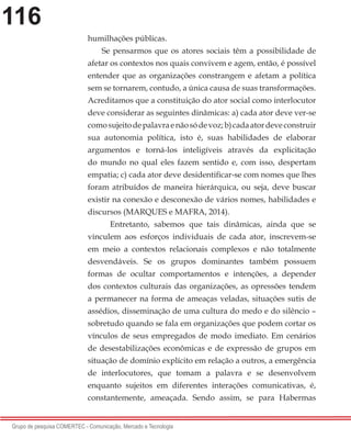 116
Grupo de pesquisa COMERTEC - Comunicação, Mercado e Tecnologia
humilhações públicas.
Se pensarmos que os atores sociais têm a possibilidade de
afetar os contextos nos quais convivem e agem, então, é possível
entender que as organizações constrangem e afetam a política
sem se tornarem, contudo, a única causa de suas transformações.
Acreditamos que a constituição do ator social como interlocutor
deve considerar as seguintes dinâmicas: a) cada ator deve ver-se
comosujeitodepalavraenãosódevoz;b)cadaatordeveconstruir
sua autonomia política, isto é, suas habilidades de elaborar
argumentos e torná-los inteligíveis através da explicitação
do mundo no qual eles fazem sentido e, com isso, despertam
empatia; c) cada ator deve desidentificar-se com nomes que lhes
foram atribuídos de maneira hierárquica, ou seja, deve buscar
existir na conexão e desconexão de vários nomes, habilidades e
discursos (MARQUES e MAFRA, 2014).
	 Entretanto, sabemos que tais dinâmicas, ainda que se
vinculem aos esforços individuais de cada ator, inscrevem-se
em meio a contextos relacionais complexos e não totalmente
desvendáveis. Se os grupos dominantes também possuem
formas de ocultar comportamentos e intenções, a depender
dos contextos culturais das organizações, as opressões tendem
a permanecer na forma de ameaças veladas, situações sutis de
assédios, disseminação de uma cultura do medo e do silêncio –
sobretudo quando se fala em organizações que podem cortar os
vínculos de seus empregados de modo imediato. Em cenários
de desestabilizações econômicas e de expressão de grupos em
situação de domínio explícito em relação a outros, a emergência
de interlocutores, que tomam a palavra e se desenvolvem
enquanto sujeitos em diferentes interações comunicativas, é,
constantemente, ameaçada. Sendo assim, se para Habermas
 