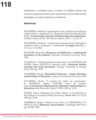 118
Grupo de pesquisa COMERTEC - Comunicação, Mercado e Tecnologia
parâmetros e condições para se tomar os conflitos morais nos
contextos organizacionais como mecanismos de reconhecimento
(ideológico ou não), empatia ou resistência.
Referências
BALDISSERA, Rudimar. Organizações como complexus de diálogos,
subjetividades e significação. In: Margarida Maria Krohling Kunsch.
(Org.). A comunicação como fator de humanização das organizações.
1ed.São Caetano do Sul - SP: Difusão Editora, 2010, v. 3, p. 61-76.
BALDISSERA, Rudimar. Comunicação organizacional, tecnologias e
vigilância: entre a realização e o sofrimento. E-Compós (Brasília), v.
17, n.2, p. 1-15, 2014.
BENHABIB, Seyla (ed.). Democracy and Difference – contesting the
boundaries of the political. Princeton: Princeton University Press,
1996.
CALHOUN, C. “Putting emotions in their place”. In: GOODWIN, Jeff;
JASPER, James; POLLETTA, Francesca (eds.). Passionate Politics:
emotions and social movements. Chicago: University of Chicago
Press, 2001, pp. 45-57.
CHAMBERS, Simone. Reasonable Democracy – Jürgen Habermas
and the Politics of Discourse. London: Cornell University Press, 1996.
D’ALMEIDA, Nicole. “O estatuto do sujeito em organização”.
In: MARQUES, Ângela; OLIVEIRA, Ivone de Lourdes.
(orgs.).Comunicação Organizacional: dimensões epistemológicas e
discursivas. Belo Horizonte: Fafich/ UFMG, 2015, p. 18-26.
FRASER, Nancy. Rethinking the Public Sphere: A Contribution to
the Critique of Actually Existing Democracy, Social Text, No. 25/26,
1990, pp. 56-80.
HABERMAS, Jürgen. A Reply to my Critics. In: THOMPSON, J. B.,
HELD, D. (eds.). Habermas: critical debates. Cambridge: MIT Press,
pp. 219-283, 1982.
 