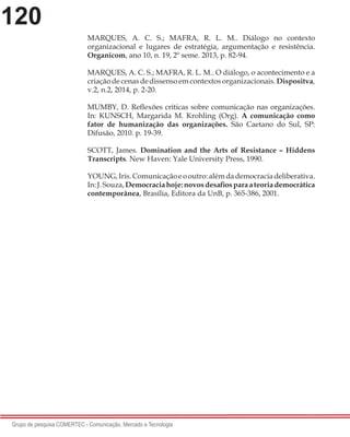 120
Grupo de pesquisa COMERTEC - Comunicação, Mercado e Tecnologia
MARQUES, A. C. S.; MAFRA, R. L. M.. Diálogo no contexto
organizacional e lugares de estratégia, argumentação e resistência.
Organicom, ano 10, n. 19, 2º seme. 2013, p. 82-94.
MARQUES, A. C. S.; MAFRA, R. L. M.. O diálogo, o acontecimento e a
criação de cenas de dissenso em contextos organizacionais. Dispositva,
v.2, n.2, 2014, p. 2-20.
MUMBY, D. Reflexões críticas sobre comunicação nas organizações.
In: KUNSCH, Margarida M. Krohling (Org). A comunicação como
fator de humanização das organizações. São Caetano do Sul, SP:
Difusão, 2010. p. 19-39.
SCOTT, James. Domination and the Arts of Resistance – Hiddens
Transcripts. New Haven: Yale University Press, 1990.
YOUNG,Iris.Comunicaçãoeooutro:alémdademocraciadeliberativa.
In:J.Souza,Democraciahoje:novosdesafiosparaateoriademocrática
contemporânea, Brasília, Editora da UnB, p. 365-386, 2001.
 