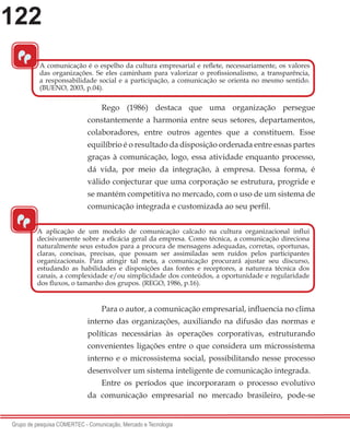 122
Grupo de pesquisa COMERTEC - Comunicação, Mercado e Tecnologia
Rego (1986) destaca que uma organização persegue
constantemente a harmonia entre seus setores, departamentos,
colaboradores, entre outros agentes que a constituem. Esse
equilíbrio é o resultado da disposição ordenada entre essas partes
graças à comunicação, logo, essa atividade enquanto processo,
dá vida, por meio da integração, à empresa. Dessa forma, é
válido conjecturar que uma corporação se estrutura, progride e
se mantém competitiva no mercado, com o uso de um sistema de
comunicação integrada e customizada ao seu perfil.
Para o autor, a comunicação empresarial, influencia no clima
interno das organizações, auxiliando na difusão das normas e
políticas necessárias às operações corporativas, estruturando
convenientes ligações entre o que considera um microssistema
interno e o microssistema social, possibilitando nesse processo
desenvolver um sistema inteligente de comunicação integrada.
Entre os períodos que incorporaram o processo evolutivo
da comunicação empresarial no mercado brasileiro, pode-se
“
A comunicação é o espelho da cultura empresarial e reflete, necessariamente, os valores
das organizações. Se eles caminham para valorizar o profissionalismo, a transparência,
a responsabilidade social e a participação, a comunicação se orienta no mesmo sentido.
(BUENO, 2003, p.04).
“
A aplicação de um modelo de comunicação calcado na cultura organizacional influi
decisivamente sobre a eficácia geral da empresa. Como técnica, a comunicação direciona
naturalmente seus estudos para a procura de mensagens adequadas, corretas, oportunas,
claras, concisas, precisas, que possam ser assimiladas sem ruídos pelos participantes
organizacionais. Para atingir tal meta, a comunicação procurará ajustar seu discurso,
estudando as habilidades e disposições das fontes e receptores, a natureza técnica dos
canais, a complexidade e/ou simplicidade dos conteúdos, a oportunidade e regularidade
dos fluxos, o tamanho dos grupos. (REGO, 1986, p.16).
 