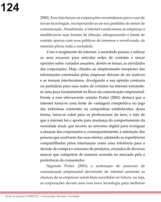 124
Grupo de pesquisa COMERTEC - Comunicação, Mercado e Tecnologia
2000). Esse fato forçou as corporações enveredarem para o uso de
novas tecnologias, incorporando-as no seu portfólio de meios de
comunicação. Atualmente, a internet condicionou as empresas a
modificarem suas formas de difusão, ultrapassando o limite de
contato apenas com seus públicos de interesse e envolvendo, de
maneira plena, toda a sociedade.
Com o surgimento da internet, a sociedade passou a utilizar
os seus recursos para articular redes de contatos e trocar
opiniões sobre variados assuntos, dentre os temas, as atividades
das corporações. Hoje, clientes ou simplesmente receptores das
informações externadas pelas empresas deixam de ser inativos
e se tornam interlocutores, divulgando a sua opinião contraria
ou partidária para suas redes de contatos na internet tornando-
se uma peça fundamental no fluxo da comunicação empresarial.
Frente a esse efervescente cenário Porter (2001) destaca que a
internet torna-se uma fonte de vantagem competitiva no jogo
das indústrias existentes ou companhias estabelecidas, dessa
forma, torna-se cabal para os profissionais da área, o fato de
que a internet foi o aporte para mudança do comportamento da
sociedade atual, que recorre ao universo digital para averiguar
a atuação das corporações e, consequentemente, a satisfação das
pessoas que usufruem das suas ofertas, adotando as experiências
compartilhadas pelos internautas como uma referência para a
decisão de compra e consumo de produtos, oriundos de diversas
marcas que competem de maneira acirrada no mercado pela a
preferência do consumidor.
Segundo Porter (2001) a aceleração do processo de
comunicação empresarial decorrente da internet aumenta as
chances de as empresas serem bem-sucedidas no futuro, ou seja,
as corporações devem usar essa nova tecnologia para melhorar
 