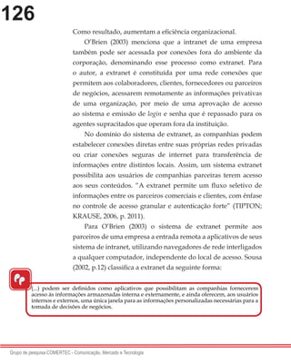 126
Grupo de pesquisa COMERTEC - Comunicação, Mercado e Tecnologia
Como resultado, aumentam a eficiência organizacional.
O’Brien (2003) menciona que a intranet de uma empresa
também pode ser acessada por conexões fora do ambiente da
corporação, denominando esse processo como extranet. Para
o autor, a extranet é constituída por uma rede conexões que
permitem aos colaboradores, clientes, fornecedores ou parceiros
de negócios, acessarem remotamente as informações privativas
de uma organização, por meio de uma aprovação de acesso
ao sistema e emissão de login e senha que é repassado para os
agentes supracitados que operam fora da instituição.
No domínio do sistema de extranet, as companhias podem
estabelecer conexões diretas entre suas próprias redes privadas
ou criar conexões seguras de internet para transferência de
informações entre distintos locais. Assim, um sistema extranet
possibilita aos usuários de companhias parceiras terem acesso
aos seus conteúdos. “A extranet permite um fluxo seletivo de
informações entre os parceiros comerciais e clientes, com ênfase
no controle de acesso granular e autenticação forte” (TIPTON;
KRAUSE, 2006, p. 2011).
Para O’Brien (2003) o sistema de extranet permite aos
parceiros de uma empresa a entrada remota a aplicativos de seus
sistema de intranet, utilizando navegadores de rede interligados
a qualquer computador, independente do local de acesso. Sousa
(2002, p.12) classifica a extranet da seguinte forma:
“
(...) podem ser definidos como aplicativos que possibilitam as companhias fornecerem
acesso às informações armazenadas interna e externamente, e ainda oferecem, aos usuários
internos e externos, uma única janela para as informações personalizadas necessárias para a
tomada de decisões de negócios.
 