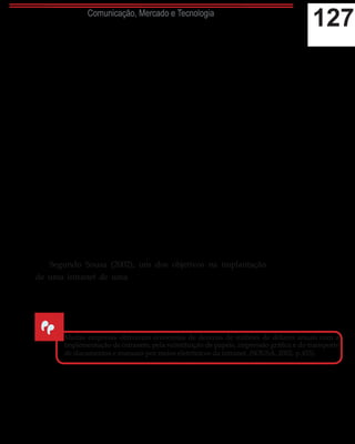 127Comunicação, Mercado e Tecnologia
Segundo O’Brien (2003) os sistemas de intranet e a extranet
fornecemumasériedecapacidadesdecomputaçãoecomunicação
que adicionam valores, diminuem o tempo e, principalmente,
reduzem custos de cada parte do ciclo empresarial. As empresas
poupamdinheirocadavezqueosusuáriosutilizamessessistemas
para se comunicar, ao invés de recorrerem ao sistema de suporte
telefônico da companhia, papéis ou viagens, por exemplo. “O
objetivo básico (...) é reduzir custos, economizar tempo e dar
maior produtividade ao fluxo de trabalho, permitindo uma
melhor tomada de decisões e melhor habilidade nas respostas
aos clientes” (SOUSA, 2002, p. 455).
Não obstante, esses sistemas oferecem uma redução nos
custos com treinamentos dos colaboradores, tornando-se um
centro que acumula manuais, vídeos, áudios, games e recursos
interativos que permitem os gestores e coachings instruírem
remotamente os colaboradores, isentando as empresas do ônus
com a promoção dessas atividades de maneira presencial, sem
descartar a importância, dessa dinâmica em alguns casos.
Segundo Sousa (2002), um dos objetivos na implantação
de uma intranet de uma empresa é criar uma fonte única de
informação baseada em plataforma digital, reduzindo custos nos
processos de comunicação.
Para Laudon e Laudon (2006), os sistemas de intranet e
extranet substituem, progressivamente, os procedimentos
manuais em ações automatizadas de trabalho, reduzindo os
Muitas empresas obtiveram economias de dezenas de milhões de dólares anuais com a
implementação de intranets, pela substituição de papéis, impressão gráfica e do transporte
de documentos e manuais por meios eletrônicos da intranet. (SOUSA, 2002, p.455).
“
 