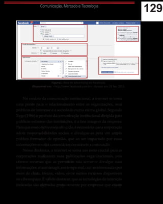 129Comunicação, Mercado e Tecnologia
No cenário da comunicação institucional, a internet se torna
uma ponte para o relacionamento entre as organizações, seus
públicos de interesse e a sociedade numa esfera global. Segundo
Rego (1986) o produto da comunicação institucional dirigida para
públicos externos das instituições, é a boa imagem da empresa.
Para que esse objetivo seja atingido, é necessário que a corporação
adote responsabilidades sociais e divulgue-as para um amplo
público formador de opinião, que ao ser impactado por essas
informações emitirá comentários favoráveis a instituição.
Nessa dinâmica, a internet se torna um meio crucial para as
corporações realizarem suas publicações organizacionais, pois
oferece recursos que as permitem não somente divulgar suas
informações,masinteragir,emtemporeal,comosinternautaspor
meio de chats, fóruns, vídeo, entre outros recursos disponíveis
no ciberespaço. É válido destacar, que as tecnologias de interação
indicadas são ofertadas gratuitamente por empresas que atuam
Figura1: Área de advertising do Facebook.
Disponível em: <http://www.facebook.com.br>. Acesso em: 23 fev. 2015.
 