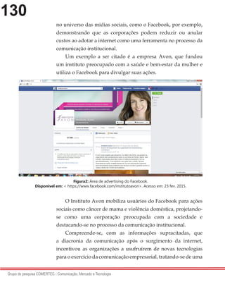 130
Grupo de pesquisa COMERTEC - Comunicação, Mercado e Tecnologia
no universo das mídias sociais, como o Facebook, por exemplo,
demonstrando que as corporações podem reduzir ou anular
custos ao adotar a internet como uma ferramenta no processo da
comunicação institucional.
Um exemplo a ser citado é a empresa Avon, que fundou
um instituto preocupado com a saúde e bem-estar da mulher e
utiliza o Facebook para divulgar suas ações.
O Instituto Avon mobiliza usuários do Facebook para ações
sociais como câncer de mama e violência doméstica, projetando-
se como uma corporação preocupada com a sociedade e
destacando-se no processo da comunicação institucional.
Compreende-se, com as informações supracitadas, que
a diacronia da comunicação após o surgimento da internet,
incentivou as organizações a usufruírem de novas tecnologias
para o exercício da comunicação empresarial, tratando-se de uma
Figura2: Área de advertising do Facebook.
Disponível em: < https://www.facebook.com/institutoavon>. Acesso em: 23 fev. 2015.
 