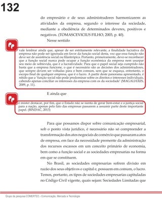 132
Grupo de pesquisa COMERTEC - Comunicação, Mercado e Tecnologia
do empresário e de seus administradores harmonizarem as
atividades da empresa, segundo o interesse da sociedade,
mediante a obediência de determinados deveres, positivos e
negativos. (TOMASCEVICIUS FILHO, 2003, p. 40).
Nesse sentido
E ainda que
Para que possamos dispor sobre comunicação empresarial,
sob o ponto vista jurídico, é necessário não só compreender a
transformaçãodosatosnegociaisdecomércioquepassaramaatos
de empresa, em face da necessidade premente da administração
dos recursos escassos em um conceito primário de economia,
bem como a função social e as sociedades empresarias na forma
em que se constituem.
No Brasil, as sociedades empresarias sofrem divisão em
razão dos seus objetivos e capital e, possuem em comum, o lucro.
Temos, portanto, os tipos de sociedades empresarias capituladas
no Código Civil vigente, quais sejam: Sociedades Limitadas que
“
vale lembrar ainda que, apesar de ser estritamente relevante, a finalidade lucrativa da
empresa não pode ser ignorada em favor da função social desta, vez que essa função não
deve ser de assistência social ou filantrópica. Portanto, primeiramente, deve-se reconhecer
que a função social nunca pode ocupar a função econômica da empresa nem usurpar
seu meio de sobrevida, que é a lucratividade. Para que o papel social seja cumprido não
basta que a empresa funcione, o que é necessário são as decisões dos administradores,
que sempre devem ser voltadas para o bem comum, sem que se esqueça, entretanto, o
escopo final de qualquer empresa, que é o lucro. A partir deste panorama apresentado, é
nítido que a ‘função social não pode predominar sobre os direitos e interesses individuais,
cabendo apenas conciliar os interesses da empresa com os da sociedade’ (MAGALHÃES,
2009, p. 11).
“
é mister destacar, por fim, que o Estado não se isenta de gerar bem-estar e a justiça social
para a nação, apenas pelo fato das empresas passarem a assumir parte deste importante
papel. (BINDAC, 2013)
 
