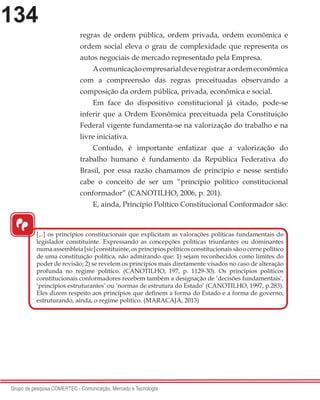134
Grupo de pesquisa COMERTEC - Comunicação, Mercado e Tecnologia
regras de ordem pública, ordem privada, ordem econômica e
ordem social eleva o grau de complexidade que representa os
autos negociais de mercado representado pela Empresa.
Acomunicaçãoempresarialdeveregistraraordemeconômica
com a compreensão das regras preceituadas observando a
composição da ordem pública, privada, econômica e social.
Em face do dispositivo constitucional já citado, pode-se
inferir que a Ordem Econômica preceituada pela Constituição
Federal vigente fundamenta-se na valorização do trabalho e na
livre iniciativa.
Contudo, é importante enfatizar que a valorização do
trabalho humano é fundamento da República Federativa do
Brasil, por essa razão chamamos de princípio e nesse sentido
cabe o conceito de ser um “princípio político constitucional
conformador” (CANOTILHO, 2006, p. 201).
E, ainda, Princípio Político Constitucional Conformador são:
“
[...] os princípios constitucionais que explicitam as valorações políticas fundamentais do
legislador constituinte. Expressando as concepções políticas triunfantes ou dominantes
numaassembleia[sic]constituinte,osprincípiospolíticosconstitucionaissãoocernepolítico
de uma constituição política, não admirando que: 1) sejam reconhecidos como limites do
poder de revisão; 2) se revelem os princípios mais diretamente visados no caso de alteração
profunda no regime político. (CANOTILHO, 197, p. 1129-30). Os princípios políticos
constitucionais conformadores recebem também a designação de ‘decisões fundamentais’,
‘princípios estruturantes’ ou ‘normas de estrutura do Estado’ (CANOTILHO, 1997, p.283).
Eles dizem respeito aos princípios que definem a forma do Estado e a forma de governo,
estruturando, ainda, o regime político. (MARACAJÁ, 2013)
 