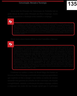 135Comunicação, Mercado e Tecnologia
Ao se falar do Princípio da Valorização do Trabalho não se
pode deixar de falar sobre Princípio do Pleno Emprego. Assim
sendo é importante a distinção entre trabalho e emprego:
Muito bem coloca Santos (2015) ao citar Canotilho e Barroso:
Conforme se verifica a crítica de Roseli Rego dos Santos no
tocante ao Pleno Emprego constituído pelas regras programáticas
que explicita os fins a atingir e não indica os meios de alcance
tornando essa garantia do cidadão de não concreção, não fruição
e exigibilidade, contudo, a orientação do pleno emprego, ordena
a empresas em razão de sua função social que é o princípio
“
As definições de emprego e de trabalho tornam-se relevantes para o Direito por contribuir
para a distinção entre relação de trabalho e relação de emprego. A relação de trabalho para
Maurício Godinho Delgado (2007, p. 285) teria caráter genérico por se referir ao universo
de relações jurídicas caracterizadas por uma obrigação de fazer consistente em um trabalho
humano, ou seja, ‘toda modalidade de contratação de trabalho humano’, estando abrangida
a relação de emprego, de trabalho autônomo, de trabalho eventual, de estágio, dentre outras.
(SANTOS, 2015)
“
Os direitos econômicos e sociais, considerados como direitos a prestações possuem várias
possibilidades de conformação jurídico-constitucional: positivação sob a forma de normas
programáticas, definidoras de tarefas e fins do Estado; positivação na forma de normas de
organização atributivas de competências; positivação através da consagração de garantias
institucionais e positivação como direitos subjetivos públicos, inerente ao espaço existencial
do cidadão (CANOTILHO, 2004, 37-38). O princípio da busca do pleno emprego, previsto
na Constituição Federal, art. 170, VIII, positivou-se constitucionalmente por meio de
norma programática, um programa a ser desenvolvido ulteriormente pela atividade do
legislador infraconstitucional, denominado também de norma constitucional de princípio
programático. Esta natureza programática de valor indicativo gera dúvidas sobre a
aplicabilidade desse princípio (BAYLOS, p. 26). Essas regras programáticas explicitam os
fins a serem atingidos, sem indicar os meios para alcançá-los. Por esse motivo, não chegaria
a garantir aos cidadãos uma utilidade concreta, fruível positivamente e exigível quando
negada (BARROSO, 2000, p. 118).
 