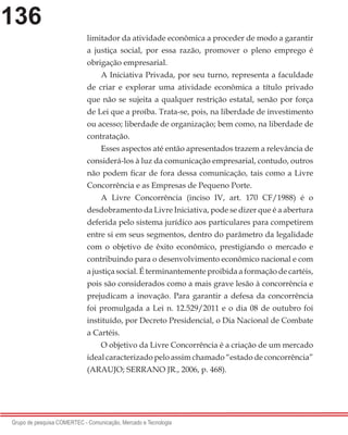 136
Grupo de pesquisa COMERTEC - Comunicação, Mercado e Tecnologia
limitador da atividade econômica a proceder de modo a garantir
a justiça social, por essa razão, promover o pleno emprego é
obrigação empresarial.
A Iniciativa Privada, por seu turno, representa a faculdade
de criar e explorar uma atividade econômica a título privado
que não se sujeita a qualquer restrição estatal, senão por força
de Lei que a proíba. Trata-se, pois, na liberdade de investimento
ou acesso; liberdade de organização; bem como, na liberdade de
contratação.
Esses aspectos até então apresentados trazem a relevância de
considerá-los à luz da comunicação empresarial, contudo, outros
não podem ficar de fora dessa comunicação, tais como a Livre
Concorrência e as Empresas de Pequeno Porte.
A Livre Concorrência (inciso IV, art. 170 CF/1988) é o
desdobramento da Livre Iniciativa, pode se dizer que é a abertura
deferida pelo sistema jurídico aos particulares para competirem
entre si em seus segmentos, dentro do parâmetro da legalidade
com o objetivo de êxito econômico, prestigiando o mercado e
contribuindo para o desenvolvimento econômico nacional e com
a justiça social. É terminantemente proibida a formação de cartéis,
pois são considerados como a mais grave lesão à concorrência e
prejudicam a inovação. Para garantir a defesa da concorrência
foi promulgada a Lei n. 12.529/2011 e o dia 08 de outubro foi
instituído, por Decreto Presidencial, o Dia Nacional de Combate
a Cartéis.
O objetivo da Livre Concorrência é a criação de um mercado
ideal caracterizado pelo assim chamado “estado de concorrência”
(ARAUJO; SERRANO JR., 2006, p. 468).
 