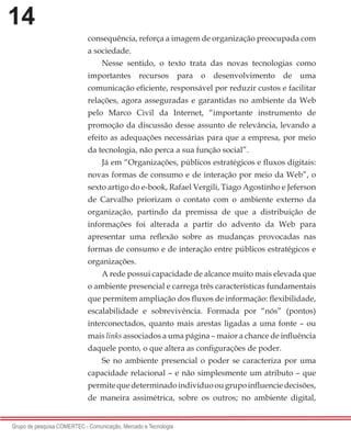 14
Grupo de pesquisa COMERTEC - Comunicação, Mercado e Tecnologia
consequência, reforça a imagem de organização preocupada com
a sociedade.
Nesse sentido, o texto trata das novas tecnologias como
importantes recursos para o desenvolvimento de uma
comunicação eficiente, responsável por reduzir custos e facilitar
relações, agora asseguradas e garantidas no ambiente da Web
pelo Marco Civil da Internet, “importante instrumento de
promoção da discussão desse assunto de relevância, levando a
efeito as adequações necessárias para que a empresa, por meio
da tecnologia, não perca a sua função social”.
Já em “Organizações, públicos estratégicos e fluxos digitais:
novas formas de consumo e de interação por meio da Web”, o
sexto artigo do e-book, Rafael Vergili, Tiago Agostinho e Jeferson
de Carvalho priorizam o contato com o ambiente externo da
organização, partindo da premissa de que a distribuição de
informações foi alterada a partir do advento da Web para
apresentar uma reflexão sobre as mudanças provocadas nas
formas de consumo e de interação entre públicos estratégicos e
organizações.
A rede possui capacidade de alcance muito mais elevada que
o ambiente presencial e carrega três características fundamentais
que permitem ampliação dos fluxos de informação: flexibilidade,
escalabilidade e sobrevivência. Formada por “nós” (pontos)
interconectados, quanto mais arestas ligadas a uma fonte – ou
mais links associados a uma página – maior a chance de influência
daquele ponto, o que altera as configurações de poder.
Se no ambiente presencial o poder se caracteriza por uma
capacidade relacional – e não simplesmente um atributo – que
permitequedeterminadoindivíduoougrupoinfluenciedecisões,
de maneira assimétrica, sobre os outros; no ambiente digital,
 