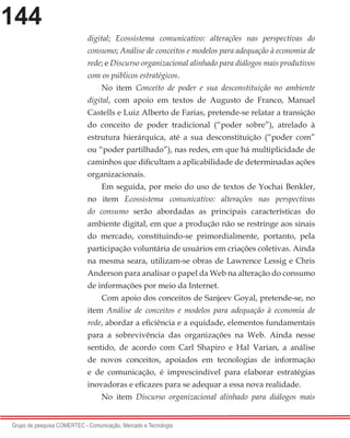 144
Grupo de pesquisa COMERTEC - Comunicação, Mercado e Tecnologia
digital; Ecossistema comunicativo: alterações nas perspectivas do
consumo; Análise de conceitos e modelos para adequação à economia de
rede; e Discurso organizacional alinhado para diálogos mais produtivos
com os públicos estratégicos.
No item Conceito de poder e sua desconstituição no ambiente
digital, com apoio em textos de Augusto de Franco, Manuel
Castells e Luiz Alberto de Farias, pretende-se relatar a transição
do conceito de poder tradicional (“poder sobre”), atrelado à
estrutura hierárquica, até a sua desconstituição (“poder com”
ou “poder partilhado”), nas redes, em que há multiplicidade de
caminhos que dificultam a aplicabilidade de determinadas ações
organizacionais.
Em seguida, por meio do uso de textos de Yochai Benkler,
no item Ecossistema comunicativo: alterações nas perspectivas
do consumo serão abordadas as principais características do
ambiente digital, em que a produção não se restringe aos sinais
do mercado, constituindo-se primordialmente, portanto, pela
participação voluntária de usuários em criações coletivas. Ainda
na mesma seara, utilizam-se obras de Lawrence Lessig e Chris
Anderson para analisar o papel da Web na alteração do consumo
de informações por meio da Internet.
Com apoio dos conceitos de Sanjeev Goyal, pretende-se, no
item Análise de conceitos e modelos para adequação à economia de
rede, abordar a eficiência e a equidade, elementos fundamentais
para a sobrevivência das organizações na Web. Ainda nesse
sentido, de acordo com Carl Shapiro e Hal Varian, a análise
de novos conceitos, apoiados em tecnologias de informação
e de comunicação, é imprescindível para elaborar estratégias
inovadoras e eficazes para se adequar a essa nova realidade.
No item Discurso organizacional alinhado para diálogos mais
 