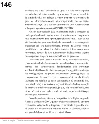 146
Grupo de pesquisa COMERTEC - Comunicação, Mercado e Tecnologia
possibilidade e real existência do grau de influência superior
nas relações, deve-se ressaltar que nunca há poder absoluto
de um indivíduo em relação a outro. Sempre há determinado
grau de descontentamento, descumprimento ou aceitação,
além da produção de discursos alternativos com potencial para
sobrepujar opiniões ou ações (CASTELLS, 2011).
Ao ser transpassado para o ambiente Web, o conceito de
poder ganha, de certo modo, novas dimensões, uma vez que uma
rede é formada por “nós” (pontos) interconectados. Todos os nós
são importantes para a unidade de uma rede e a consequente
excelência em seu funcionamento. Porém, de acordo com a
possibilidade de absorver determinadas informações mais
relevantes, apesar de não funcionarem isoladamente, alguns
pontos podem adquirir mais importância no processo.
De acordo com Manuel Castells (2011), esse novo ambiente,
com capacidade de alcance muito mais elevada que a presencial,
carrega três características fundamentais que permitem
ampliaçãodosfluxosdeinformaçãoe,porconseguinte,mudanças
nas configurações de poder: flexibilidade (reconfiguração de
componentes de acordo com a necessidade); escalabilidade
(aumento ou redução da rede, adicionando ou excluindo nós,
para atualizá-la); e sobrevivência (possibilidade de disseminação
de materiais em diversos pontos, já que, por ser distribuída, não
há um nó central com todo o poder da rede, o que possibilita que
informações perdurem).
Considerando-se, ainda, a perspectiva tecnológica, segundo
Augusto de Franco (2008), quanto mais centralização há em uma
rede, maior a chance de se ter poder no ambiente digital. Ou seja,
se apenas um nó concentra todos os pontos de conexão, amplia-
se a possibilidade de se filtrar e obstruir fluxos.
 