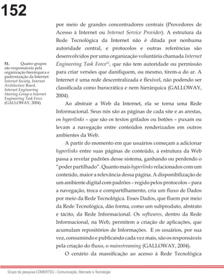152
Grupo de pesquisa COMERTEC - Comunicação, Mercado e Tecnologia
por meio de grandes concentradores centrais (Provedores de
Acesso à Internet ou Internet Service Provider). A estrutura da
Rede Tecnológica da Internet não é ditada por nenhuma
autoridade central, e protocolos e outras referências são
desenvolvidos por uma organização voluntária chamada Internet
Engineering Task Force51
, que não tem autoridade ou permissão
para criar versões que danifiquem, ou mesmo, tirem-a do ar. A
Internet é uma rede descentralizada e flexível, não podendo ser
classificada como burocrática e nem hierárquica (GALLOWAY,
2004).
Ao abstrair a Web da Internet, ela se torna uma Rede
Informacional. Seus nós são as páginas de cada site e as arestas,
os hyperlinks – que são os textos grifados ou botões – puxam ou
levam a navegação entre conteúdos renderizados em outros
ambientes da Web.
A partir do momento em que usuários começam a adicionar
hyperlinks entre suas páginas de conteúdo, a estrutura da Web
passa a revelar padrões desse sistema, ganhando ou perdendo o
“poder partilhado”. Quanto mais hyperlinks relacionados com um
conteúdo, maior a relevância dessa página. A disponibilização de
um ambiente digital com padrões – regido pelos protocolos – para
a navegação, troca e compartilhamento, cria um fluxo de Dados
por meio da Rede Tecnológica. Esses Dados, que fluem por meio
da Rede Tecnológica, dão forma, como um subproduto, abstrato
e tácito, da Rede Informacional. Os softwares, dentro da Rede
Informacional, na Web, permitem a criação de aplicações, que
acumulam repositórios de Informações. E os usuários, por sua
vez, consumindo e publicando cada vez mais, são os responsáveis
pela criação do fluxo, o mainstreaming (GALLOWAY, 2004).
O cenário da massificação ao acesso à Rede Tecnológica
51.	 Quatro grupos
são responsáveis pela
organização hierárquica e
padronização da Internet:
Internet Society, Internet
Architecture Board,
Internet Engineering
Steering Group e Internet
Engineering Task Force
(GALLOWAY, 2004).
 