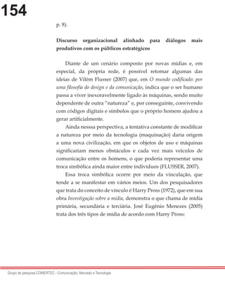 154
Grupo de pesquisa COMERTEC - Comunicação, Mercado e Tecnologia
p. 8).
Discurso organizacional alinhado para diálogos mais
produtivos com os públicos estratégicos
Diante de um cenário composto por novas mídias e, em
especial, da própria rede, é possível retomar algumas das
ideias de Vilém Flusser (2007) que, em O mundo codificado: por
uma filosofia do design e da comunicação, indica que o ser humano
passa a viver inexoravelmente ligado às máquinas, sendo muito
dependente de outra “natureza” e, por conseguinte, convivendo
com códigos digitais e símbolos que o próprio homem ajudou a
gerar artificialmente.
Ainda nesssa perspectiva, a tentativa constante de modificar
a natureza por meio da tecnologia (maquinação) daria origem
a uma nova civilização, em que os objetos de uso e máquinas
significariam menos obstáculos e cada vez mais veículos de
comunicação entre os homens, o que poderia representar uma
troca simbólica ainda maior entre indivíduos (FLUSSER, 2007).
Essa troca simbólica ocorre por meio da vinculação, que
tende a se manifestar em vários meios. Um dos pesquisadores
que trata do conceito de vínculo é Harry Pross (1972), que em sua
obra Investigação sobre a mídia, demonstra o que chama de mídia
primária, secundária e terciária. José Eugênio Menezes (2005)
trata dos três tipos de mídia de acordo com Harry Pross:
 