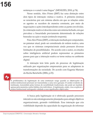 156
Grupo de pesquisa COMERTEC - Comunicação, Mercado e Tecnologia
sentenças e o canal é uma língua” (MENEZES, 2010, p.74).
Nesse sentido, Alex Primo (2007) faz uma distinção entre
dois tipos de interação: mútua e reativa. A primeira (mútua)
se caracteriza por um sistema aberto em que as relações entre
os agentes se sucedem de maneira constante, por meio de
negociações e ações interdependentes entre as partes envolvidas.
Já a interação reativa é descrita como um sistema fechado, em que
prevalece a linearidade previamente determinada de relações
baseadas na ação e reação (estímulo-resposta).
Para Alex Primo (2007), a interação mediada por computador,
no patamar atual, pode ser considerada de ordem reativa, uma
vez que os sistemas computacionais ainda possuem diversas
limitações de possibilidades. De acordo com o autor, os estudos
sobre inteligência artificial podem representar os primeiros
passos para que a interação reativa se torne mútua no ambiente
digital.
A interação tem feito parte do processo de legitimação
utilizado por organizações empresariais para se adaptarem às
transformações da sociedade. De acordo com Eugenia Mariano
da Rocha Barichello (2004, p.23):
A busca pela legitimação só é efetivada quando processos
interativos são estrategicamente planejados para atingir objetivos
organizacionais, gerando visibilidade. Essa interação que cria
visibilidade depende da capacidade da organização de informar
A problemática da legitimação de uma instituição surge quando as objetivações de
ordem institucional precisam ser transmitidas a uma nova geração. O caráter evidente da
instituição, transmitido pelas formas de sociabilidade tradicionais, não pode ser mantido
apenas pela memória e pelos hábitos dos indivíduos. A legitimação, então, visa a explicar a
ordem institucional outorgando validade a seus significados objetivados.
“
 
