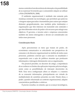 158
Grupo de pesquisa COMERTEC - Comunicação, Mercado e Tecnologia
menos controlável em decorrência da interação e da possibilidade
de se expressar livremente que o consumidor adquire ao utilizar
a Web (THOMPSON, 2008).
O ambiente organizacional é moldado não somente pela
mudança constante nas tecnologias, que permitem que palavras
e imagens sejam gravadas e transmitidas para outros que estejam
distantes geograficamente, mas também pelas instituições e
organizações que têm interesse em transmitir este conteúdo e
que têm diferentes níveis de poder e de recursos para atingir seus
objetivos. O governo, o terceiro setor e empresas concorrentes
também são atores interagentes e devem ser considerados em
todos esses processos.
Considerações finais
Após percorrermos os itens que tratam do poder, do
ecossistema comunicativo se articulando nas perspectivas de
consumo e do discurso organizacional no âmbito de todos esses
processos, podemos concluir que o consumo na atualidade é
orquestrado com a ação de públicos atuantes que produzem
informações e interagem diretamente com as organizações.
Foi possível perceber, no decorrer do artigo, a importância
de se conhecer os limites das aplicações impostas pela tecnologia,
assim como as possibilidades de interação decorrentes da
Web. Essa nova configuração altera as relações e a maneira
de se consumir informações, principalmente em virtude da
multiplicidade de caminhos presentes na rede. Diante disso, o
poder, quando relacionado ao contexto organizacional, adquire
características partilhadas e coletivas.
É preciso ressaltar, no entanto, que os avanços tecnológicos,
 