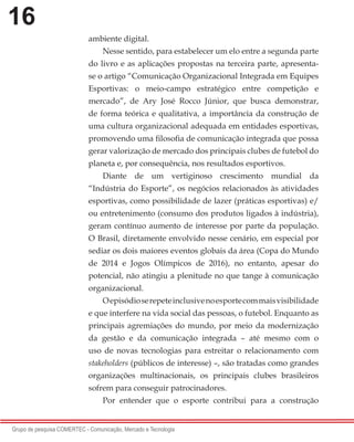 16
Grupo de pesquisa COMERTEC - Comunicação, Mercado e Tecnologia
ambiente digital.
Nesse sentido, para estabelecer um elo entre a segunda parte
do livro e as aplicações propostas na terceira parte, apresenta-
se o artigo “Comunicação Organizacional Integrada em Equipes
Esportivas: o meio-campo estratégico entre competição e
mercado”, de Ary José Rocco Júnior, que busca demonstrar,
de forma teórica e qualitativa, a importância da construção de
uma cultura organizacional adequada em entidades esportivas,
promovendo uma filosofia de comunicação integrada que possa
gerar valorização de mercado dos principais clubes de futebol do
planeta e, por consequência, nos resultados esportivos.
Diante de um vertiginoso crescimento mundial da
“Indústria do Esporte”, os negócios relacionados às atividades
esportivas, como possibilidade de lazer (práticas esportivas) e/
ou entretenimento (consumo dos produtos ligados à indústria),
geram contínuo aumento de interesse por parte da população.
O Brasil, diretamente envolvido nesse cenário, em especial por
sediar os dois maiores eventos globais da área (Copa do Mundo
de 2014 e Jogos Olímpicos de 2016), no entanto, apesar do
potencial, não atingiu a plenitude no que tange à comunicação
organizacional.
Oepisódioserepeteinclusivenoesportecommaisvisibilidade
e que interfere na vida social das pessoas, o futebol. Enquanto as
principais agremiações do mundo, por meio da modernização
da gestão e da comunicação integrada – até mesmo com o
uso de novas tecnologias para estreitar o relacionamento com
stakeholders (públicos de interesse) –, são tratadas como grandes
organizações multinacionais, os principais clubes brasileiros
sofrem para conseguir patrocinadores.
Por entender que o esporte contribui para a construção
 