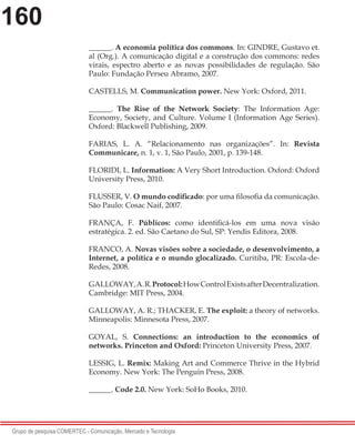 160
Grupo de pesquisa COMERTEC - Comunicação, Mercado e Tecnologia
______. A economia política dos commons. In: GINDRE, Gustavo et.
al (Org.). A comunicação digital e a construção dos commons: redes
virais, espectro aberto e as novas possibilidades de regulação. São
Paulo: Fundação Perseu Abramo, 2007.
CASTELLS, M. Communication power. New York: Oxford, 2011.
______. The Rise of the Network Society: The Information Age:
Economy, Society, and Culture. Volume I (Information Age Series).
Oxford: Blackwell Publishing, 2009.
FARIAS, L. A. “Relacionamento nas organizações”. In: Revista
Communicare, n. 1, v. 1, São Paulo, 2001, p. 139-148.
FLORIDI, L. Information: A Very Short Introduction. Oxford: Oxford
University Press, 2010.
FLUSSER, V. O mundo codificado: por uma filosofia da comunicação.
São Paulo: Cosac Naif, 2007.
FRANÇA, F. Públicos: como identificá-los em uma nova visão
estratégica. 2. ed. São Caetano do Sul, SP: Yendis Editora, 2008.
FRANCO, A. Novas visões sobre a sociedade, o desenvolvimento, a
Internet, a política e o mundo glocalizado. Curitiba, PR: Escola-de-
Redes, 2008.
GALLOWAY,A.R.Protocol:HowControlExistsafterDecentralization.
Cambridge: MIT Press, 2004.
GALLOWAY, A. R.; THACKER, E. The exploit: a theory of networks.
Minneapolis: Minnesota Press, 2007.
GOYAL, S. Connections: an introduction to the economics of
networks. Princeton and Oxford: Princeton University Press, 2007.
LESSIG, L. Remix: Making Art and Commerce Thrive in the Hybrid
Economy. New York: The Penguin Press, 2008.
______. Code 2.0. New York: SoHo Books, 2010.
 