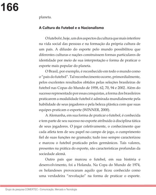 166
Grupo de pesquisa COMERTEC - Comunicação, Mercado e Tecnologia
planeta.
A Cultura do Futebol e o Nacionalismo
Ofutebolé,hoje,umdosaspectosdaculturaquemaisinterfere
na vida social das pessoas e na formação da própria cultura de
um país. A difusão do esporte pelo mundo possibilitou que
diferentes culturas e nações construíssem formas particulares de
identidade por meio de sua interpretação e forma de praticar o
esporte mais popular do planeta.
O Brasil, por exemplo, é reconhecido em todo o mundo como
o “país do futebol”. Tal reconhecimento ocorre, primordialmente,
pelos excelentes resultados obtidos pelas seleções brasileiras de
futebol nas Copas do Mundo de 1958, 62, 70, 94 e 2002. Além do
sucessorepresentadoporessasconquistas,aformadosbrasileiros
praticarem a modalidade futebol é admirada mundialmente pela
habilidade de seus jogadores e pela beleza plástica com que suas
equipes praticam o esporte (WINNER, 2000).
A Alemanha, em sua forma de praticar o futebol, é conhecida
e tem parte de seu sucesso no esporte atribuído à disciplina tática
de seus jogadores. O jogar coletivamente, o conhecimento que
cada atleta tem de seu papel no campo de jogo, o cumprimento
fiel de suas funções no gramado; tudo isso sempre caracterizou
e marcou o futebol praticado pelos germânicos. Tais valores,
presentes na prática do esporte, são características profundas da
sociedade alemã.
Outro país que marcou o futebol, em sua história e
desenvolvimento, foi a Holanda. Na Copa do Mundo de 1974,
os holandeses provocaram aquilo que ficou conhecido como
uma verdadeira “revolução” na forma de praticar o esporte.
 