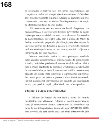 168
Grupo de pesquisa COMERTEC - Comunicação, Mercado e Tecnologia
os resultados esportivos são, em geral, materializados em
conquistas e títulos nas competições internacionais. O “futebol-
arte” brasileiro encanta o mundo. A forma de praticar o esporte,
comsucesso,comunicaosvaloresculturaispresentesnaformação
da identidade cultural de seus atletas.
Tal fenômeno, não exclusivo do Brasil, despertou, por
muitas décadas, o interesse dos diversos governantes de várias
nações para o potencial do esporte como elemento fortalecedor
de nacionalidades. Por outro lado, com a queda do Muro de
Berlim, aliada à tão propalada globalização, o futebol deixou de
interessar apenas aos Estados, e passou a ser alvo de empresas
multinacionais que buscam, no seu íntimo, um único objetivo: a
lucratividade dos seus negócios.
Estamos assistindo, assim, a uma passagem, mediada
pelos grandes conglomerados multinacionais de comunicação
e mídia, do futebol profissional internacional da esfera pública
para a ordem capitalista de mercado. De elemento de afirmação
de nacionalidades, o futebol passou a ser artífice do consumo,
produto de venda para empresas e agremiações esportivas.
Em outras palavras, estamos presenciando a transformação do
futebol profissional internacional de produto da propaganda
estatal para produto regido pelas leis do mercado capitalista.
O Futebol e a Lógica de Mercado Atual
A difusão do futebol de um lado a outro do mundo
possibilitou que diferentes culturas e nações construíssem,
como já mencionado, formas particulares de identidade por
meio de sua interpretação e forma de jogar (BARTHES, 2009).
Essa diversidade está sendo cada vez mais enfraquecida pela
 
