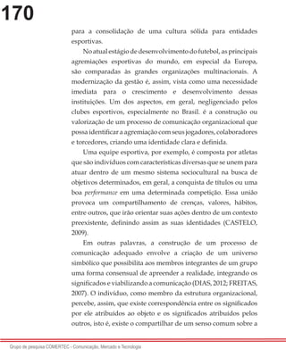 170
Grupo de pesquisa COMERTEC - Comunicação, Mercado e Tecnologia
para a consolidação de uma cultura sólida para entidades
esportivas.
No atual estágio de desenvolvimento do futebol, as principais
agremiações esportivas do mundo, em especial da Europa,
são comparadas às grandes organizações multinacionais. A
modernização da gestão é, assim, vista como uma necessidade
imediata para o crescimento e desenvolvimento dessas
instituições. Um dos aspectos, em geral, negligenciado pelos
clubes esportivos, especialmente no Brasil. é a construção ou
valorização de um processo de comunicação organizacional que
possa identificar a agremiação com seus jogadores, colaboradores
e torcedores, criando uma identidade clara e definida.
Uma equipe esportiva, por exemplo, é composta por atletas
que são indivíduos com características diversas que se unem para
atuar dentro de um mesmo sistema sociocultural na busca de
objetivos determinados, em geral, a conquista de títulos ou uma
boa performance em uma determinada competição. Essa união
provoca um compartilhamento de crenças, valores, hábitos,
entre outros, que irão orientar suas ações dentro de um contexto
preexistente, definindo assim as suas identidades (CASTELO,
2009).
Em outras palavras, a construção de um processo de
comunicação adequado envolve a criação de um universo
simbólico que possibilita aos membros integrantes de um grupo
uma forma consensual de apreender a realidade, integrando os
significados e viabilizando a comunicação (DIAS, 2012; FREITAS,
2007). O indivíduo, como membro da estrutura organizacional,
percebe, assim, que existe correspondência entre os significados
por ele atribuídos ao objeto e os significados atribuídos pelos
outros, isto é, existe o compartilhar de um senso comum sobre a
 