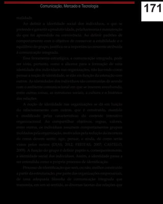 171Comunicação, Mercado e Tecnologia
realidade.
Ao definir a identidade social dos indivíduos, o que se
pretendeégarantiraprodutividade,pelaharmoniaemanutenção
do que foi aprendido na convivência. Ao definir padrões de
comportamento com o objetivo de conservar a estabilidade e o
equilíbrio do grupo, justifica-se a importância crescente atribuída
à comunicação integrada.
Essa ferramenta estratégica, a comunicação integrada, pode
ser vista, portanto, como o alicerce para a formação de uma
identidade dos indivíduos nas organizações, não havendo como
pensar a noção de identidade, se não em função da interação com
outros. As identidades dos indivíduos são construídas de acordo
com o ambiente comunicacional em que se inserem envolvendo,
entre outras coisas, as estruturas sociais, a cultura e o histórico
das relações.
A noção de identidade nas organizações se dá em função
do relacionamento com outros, que é construído, mantido
e modificado pelas características do contexto interativo
organizacional. Ao compartilhar objetivos, regras, valores,
entre outros, os indivíduos assumem comportamentos grupais
moldados pela organização, motivados pela redução da incerteza
de como devem sentir, agir, pensar, e ainda, de como serão
vistos pelos outros (DIAS, 2012; FREITAS, 2007; CASTELO,
2009). A função do grupo é definir papéis e, consequentemente,
a identidade social dos indivíduos. Assim, a identidade passa a
ser entendida como o próprio processo de identificação.
Processo de identificação que será, ou não, melhor construído
a partir da estruturação, por parte das organizações empresariais,
de uma adequada filosofia de comunicação integrada que
transmita, em um só sentido, as diversas facetas das relações que
 