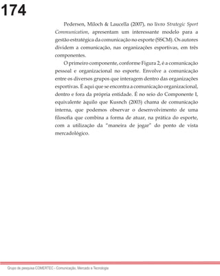 174
Grupo de pesquisa COMERTEC - Comunicação, Mercado e Tecnologia
Pedersen, Miloch & Laucella (2007), no livro Strategic Sport
Communication, apresentam um interessante modelo para a
gestão estratégica da comunicação no esporte (SSCM). Os autores
dividem a comunicação, nas organizações esportivas, em três
componentes.
O primeiro componente, conforme Figura 2, é a comunicação
pessoal e organizacional no esporte. Envolve a comunicação
entre os diversos grupos que interagem dentro das organizações
esportivas. É aqui que se encontra a comunicação organizacional,
dentro e fora da própria entidade. É no seio do Componente I,
equivalente àquilo que Kusnch (2003) chama de comunicação
interna, que podemos observar o desenvolvimento de uma
filosofia que combina a forma de atuar, na prática do esporte,
com a utilização da “maneira de jogar” do ponto de vista
mercadológico.
 