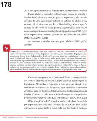 178
Grupo de pesquisa COMERTEC - Comunicação, Mercado e Tecnologia
2010, na Copa do Mundo da África do Sul, saíram de De Toekomst.
Rinus Michels, treinador holandês que trouxe ao mundo o
Futebol Total, chama a atenção para a importância do modelo
de jogo de uma agremiação refletir os valores do clube, a sua
cultura. O técnico, em seu livro Teambuilding afirma que “a
cultura de um clube é a visão global da agremiação. Essa visão é
construída por todos na instituição, dos jogadores ao CEO. (...) O
mais importante é que essa cultura seja reconhecida por todos”
(MICHELS, 2001, p.154).
Ao analisar o futebol em seu país, Michels (2001, p.154)
aponta:
Ciente de seu potencial econômico inferior, em comparação
cos demais grandes clubes da Europa, como as agremiações da
Inglaterra, Alemanha e Espanha, o Ajax procura atingir bons
resultados econômico e financeiro, com objetivos claramente
definidos para De Toekomst. Internamente, a meta da academia de
futebol é “fornecer, pelo menos, três atletas para a equipe titular
profissional do clube a cada duas temporadas” (ECA, 2013, p.20).
O Sporting Clube de Portugal, situado em Lisboa, é um clube
poliesportivo, fundado em 1 de julho de 1906. Com mais de 100
mil sócios, a agremiação é conhecida por ter dado a Portugal
“
Na Holanda, Ajax-Amsterdam é o clube mais conhecido com uma cultura forte. A cultura do
Ajax é reconhecida através do estilo de jogo de seus atletas, que é resultado do processo de
construção de um time. Cada jogador, desde os 10 anos de idade até os atletas do primeiro
time profissional, sabem o que o clube espera deles para jogar pelo Ajax. Isso cria um
ambiente nos jogadores com forte ligação ao clube. Quanto mais reconhecida é essa cultura,
melhor o Ajax e os atletas funcionam. Na cultura do clube, o sentimento de pertencer a uma
grande família é um importante aspecto da agremiação. Essa cultura forte ajuda o Ajax a
sobreviver nos momentos de crise. (...) A construção dessa cultura só é possível quando as
pessoas-chave dentro do clube falam repetidamente a mesma linguagem convincente.
 