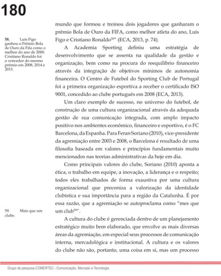 180
Grupo de pesquisa COMERTEC - Comunicação, Mercado e Tecnologia
mundo que formou e treinou dois jogadores que ganharam o
prêmio Bola de Ouro da FIFA, como melhor atleta do ano, Luís
Figo e Cristiano Ronaldo58
” (ECA, 2013, p. 74).
A Academia Sporting definiu uma estratégia de
desenvolvimento que se assenta na qualidade da gestão e
organização, bem como na procura do reequilíbrio financeiro
através da integração de objetivos mínimos de autonomia
financeira. O Centro de Futebol do Sporting Club de Portugal
foi a primeira organização esportiva a receber o certificado ISO
9001, concedido ao clube português em 2008 (ECA, 2013).
Um claro exemplo de sucesso, no universo do futebol, de
construção de uma cultura organizacional através da adequada
gestão de sua comunicação integrada, com amplo impacto
positivo nos ambientes econômico, financeiro e esportivo, é o FC
Barcelona,daEspanha.ParaFeranSoriano(2010),vice-presidente
da agremiação entre 2003 e 2008, o Barcelona é resultado de uma
filosofia baseada em valores e princípios fundamentais muito
mencionados nas teorias administrativas da hoje em dia.
Como principais valores do clube, Soriano (2010) aponta a
ética, o trabalho em equipe, a inovação, a liderança e o respeito;
todos eles trabalhados de forma exaustiva por uma cultura
organizacional que preconiza a valorização da identidade
clubística e sua importância para a região da Catalunha. É por
essa razão, que a agremiação se autoproclama como “mes que
um club59
”.
A cultura do clube é gerenciada dentro de um planejamento
estratégico muito bem elaborado, que envolve as mais diversas
áreas da agremiação, em especial seus processos de comunicação
interna, mercadológica e institucional. A cultura e os valores
do clube não são, portanto, uma coisa em si, mas um processo
58.	 Luís Figo
ganhou o Prêmio Bola
de Ouro da Fifa como o
melhor do ano de 2000.
Cristiano Ronaldo foi
o vencedor do mesmo
prêmio em 2008, 2014 e
2015.
59.	 Mais que um
clube.
 