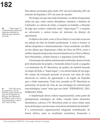 182
Grupo de pesquisa COMERTEC - Comunicação, Mercado e Tecnologia
Dos atletas recrutados pelo clube, 70% são da Catalunha, 20% do
restante da Espanha e 10% do resto do mundo.
No tempo em que não estão treinando, os atletas frequentam
aulas em que, entre outras disciplinas, estudam a história da
Catalunha, os valores do clube, o respeito ao trabalho, a filosofia
de jogo que acabou conhecida como “tique-taque”60
, o respeito
ao adversário e outros temas de interesse da direção da
agremiação.
O objetivo do clube, com La Nueva Masía, é converter os jovens
em atletas de elite do futebol profissional. A ideia é formar os
atletas desportiva e intelectualmente. Como resultado, em 2010,
os três atletas que disputaram a Bola de Ouro da FIFA, como o
melhor daquela temporada, foram formados em La Nueva Masía:
Xavi Hernández, Andrés Iniesta e o argentino Lionel Messi.
Aformaçãodosatletasestábaseadanafilosofia,desenvolvida
pelo idealizador do projeto, o holandês Johan Cruyff, ex-jogador
e ex-treinador do FC Barcelona, de prática do futebol baseada
no toque de bola, o “tique-taque”, e na ofensividade de seu jogo.
No campo da formação pessoal, os jovens, nas salas de aula,
absorvem os valores da agremiação e da região da Espanha
que o clube representa. Tudo isso, permite ao FC Barcelona se
posicionar, do ponto de vista de sua estratégia de comunicação
mercadológica, como “mais que um clube” (PERARNAU, 2011;
SORIANO, 2010).
A implantação dessa cultura organizacional, como parte do
planejamento estratégico do clube, criando fortes elementos
identitários, colocou o FC Barcelona entre os cinco clubes mais
ricosdaEuropaeumdosmaisvencedoresdahistóriadofutebol61
.
É a comunicação organizacional integrada contribuindo, de
forma efetiva, para os resultados econômico, financeiro e
60.	 “Tique-taque” é
a denominação dada pela
imprensa mundial ao
estilo de jogo esportivo
do clube.
61.	 O FC Barcelona
já conquistou, em sua
história, quatro títulos da
Liga dos Campeões da
Europa, dois Mundiais
de Clubes, vinte e um da
Liga Espanhola e vinte e
seis Copas do Rey.
 
