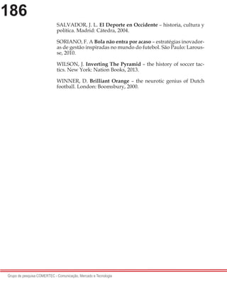 186
Grupo de pesquisa COMERTEC - Comunicação, Mercado e Tecnologia
SALVADOR, J. L. El Deporte en Occidente – historia, cultura y
política. Madrid: Cátedra, 2004.
SORIANO, F. A Bola não entra por acaso – estratégias inovador-
as de gestão inspiradas no mundo do futebol. São Paulo: Larous-
se, 2010.
WILSON, J. Inverting The Pyramid – the history of soccer tac-
tics. New York: Nation Books, 2013.
WINNER, D. Brilliant Orange – the neurotic genius of Dutch
football. London: Boomsbury, 2000.
 