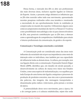 188
Grupo de pesquisa COMERTEC - Comunicação, Mercado e Tecnologia
Dessa forma, o mercado dos JDs se abre aos profissionais
das mais diversas áreas, inclusive aqueles ligados às Ciências
do Esporte. Assim, o presente artigo debaterá as influências que
os JDs têm exercido sobre todo esse movimento, apresentando
recentes pesquisas realizadas sobre essa temática e mostrando
a necessidade de seu aprofundamento frente às realidades já
comprovadas no mundo dos esportes. Utilizaremos alguns casos
como os campeonatos mundiais de eSports e o Nissan GT Academy
como possibilidade mercadológica não só para desenvolvedores
de JDs, mas possíveis contribuições que os JDs tem a oferecer
como a aprendizagem de competências e habilidades para atuais
e futuros profissionais da comunicação, da gestão e do esporte.
Comunicação e Tecnologia conectando a sociedade
A Comunicação pode ser considerada umas das áreas mais
influentes da sociedade não só por sua importância como meio de
interação entre os indivíduos, mas também por sua capacidade
de influenciar todas as demais áreas. A cultura, por exemplo, tem
sua ligação direta com a comunicação. O pensador francês Edgar
Morin (2009), identifica que, em meados do século passado, o
desenvolvimento da cultura de massa teve inicio nos Estados
Unidos, como uma espécie de industrialização, e se espalhou por
toda Europa de uma forma não ligada a máquinas e processos de
produção de produtos concretos, mas sim com o processamento
das palavras, das imagens, das mensagens transportadas e
disseminadas pelos rádios e televisores, pelos jornais e revistas
da época.
A potencialidade desse novo movimento, para a época, foi
a de carregar junto a si culturas estabelecidas, sejam elas onde
 
