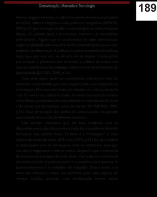 189Comunicação, Mercado e Tecnologia
fossem. Segundo o autor, a cultura de massa possui seus próprios
símbolos, mitos e imagens à vida prática e imaginária (MORIN,
2009,p.15)queseintegraàculturanacional(pátria-mãe),religiosa
(deus), do estado (pai) e humanista, tornando as sociedades
policulturais. Aquilo que é característico de uma determinada
região do planeta, com suas atividades características, passa a ser,
também, de outro local. A cultura de massa se embebe da cultura
local, que, por sua vez, se embebe da de massa. Cosmopolita
por vocação e planetária por extensão, a cultura de massa nos
coloca os problemas da primeira cultura universal da história da
humanidade (MORIN, 2009, p. 16).
Essa abordagem pode ser considerada uma forma clara de
entender o movimento que virá a seguir, com a convergência no
ciberespaço. Por meio dos livros, do cinema, da música, da rádio
e da TV essa nova cultura é criada. A comercialização da música
e dos filmes, produzidos industrialmente se diferenciam do livro
e do jornal que já existiam antes do século XX (MORIN, 2009,
p.13). Essa penetração dos meios de comunicação em grande
escala modificou a vida do homem moderno.
Um escritor visionário que até hoje contribui com as
discussões acerca da cultura e tecnologia foi o canadense Marshal
McLuhan. Sua célebre frase “O meio é a mensagem” é uma
espécie de alerta do autor. McLuhan (1979, p.22 ) diz que muitos
se preocupam com as mensagens, com os conteúdos, mas que
isso não é importante e sim os meios, alegando que o conteúdo
de um meio será sempre de outro meio. Por exemplo, o conteúdo
da escrita é a fala. A palavra escrita é o conteúdo da imprensa. A
palavra impressa é o conteúdo do telégrafo. Para o autor, um
meio não elimina o outro, seu encontro gera uma espécie de
energia híbrida, gerando uma modificação nesses meios
 
