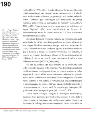 190
Grupo de pesquisa COMERTEC - Comunicação, Mercado e Tecnologia
(McLUHAN, 1979). Isto é, o rádio alterou a forma das histórias
noticiosas na imprensa, como o cinema mudou com a entrada do
som, a televisão modificou a programação e as radionovelas do
rádio: “Entendo que tecnologias são ampliações do poder
humano, uma espécie de deificações do homem” (McLUHAN,
2009, p.72). Poder-se-iam incluir nessa gama de artefatos, os
Jogos Digitais63
(JDs) que modificaram as formas de
entretenimento, tanto no cinema como na TV. Mas trataremos
desse tema mais adiante.
A cultura de massa procura o máximo de consumo, seja pela
assimilação de vários conteúdos, produtos, serviços e até mesmo
seu tempo. Nenhum momento escapa: até nos momentos de
lazer, a cultura de massa continua agindo. É no lazer moderno
que o homem é levado a esquecer problemas do trabalho, a
ignorar as relações familiares, alienar-se de assuntos ou temas
políticos. É nos momentos de lazer que somos levados a uma
vida consumidora (MORIN, 2009, p.69).
Na era da eletricidade, todo mundo se vê envolvido com
todo o mundo durante todo o tempo. Pela tecnologia mecânica
e elétrica, foram prolongados todos os nossos sentidos e todas
as partes do corpo. O homem moderno se universaliza quando
aspira a uma vida melhor, procura sua felicidade pessoal e afirma
novos valores: o bem-estar e o consumo. Na Era da Informação
e Comunicação, os meios elétricos criam instantaneamente e
constantemente um campo total de eventos que interagem, do
qual todos os homens participam (McLUHAN, 1979).
Todos esses avanços, criações e inovações tecnológicas,
algumas delas previstas por McLuhan, levaram a sociedade a
novas relações e mudanças em configurações antes comuns. A
formação de redes ganha um novo contexto e uma nova vida na
63.	 “Jogos Digitais”
serão utilizados como
sinônimo de “videogames,
jogos eletrônicos, video-
jogos, entre outros”. Um
termo que se refere a jogos
desenhados para serem
jogados num computador,
console, celular ou outro
dispositivo eletrônico onde
exista interação entre huma-
no e computador, recor-
rendo ao uso de tecnologia,
como mencionado por Gee
(2003), além de Pivec e
Kearney (2007).
 