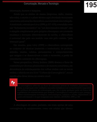 195Comunicação, Mercado e Tecnologia
informação, homem e máquina.
Ainda que as mídias de massa (imprensa, rádio, cinema,
televisão), a escrita e o plano técnico aqui abordado trouxessem
umaformauniversaldacibercultura,suatotalidadenãoéatingida.
Atotalidade,referidaporLévy(1999,p.117–119),entendidacomo
um “fechamento semântico” ou “um denominador comum”, não
é atingida simplesmente pelo próprio ciberespaço, em constante
mudança e inovação; diferentemente da escrita, a cibercultura
é universal não pelo seu sentido, mas sim pelo contato, “pela
interação geral”.
Em resumo, para Lévy (1999) a cibercultura corresponde
ao conjunto de técnicas (materiais e intelectuais), de práticas,
atitudes, modos, valores, pensamentos e comportamentos
que surgem e se desenvolvem a todo o momento, a partir do
crescimento constante do ciberespaço.
Nessa perspectiva, Henry Jenkins (2009) destaca o fluxo de
conteúdos por diversas plataformas e de maneira simultânea, em
decorrência do entrelaçamento das velhas mídias com as novas
mídias, e aborda em seu livro “Cultura da Convergência”, novos
significados desse termo no cenário atual:
A abordagem do autor, portanto, não trata apenas de uma
convergência de equipamentos, como um celular que oferece
“
Por convergência refiro-me ao fluxo de conteúdos através de múltiplas plataformas de
mídia, à cooperação entre múltiplos mercados midiáticos e ao comportamento migratório
dos públicos dos meios de comunicação, que vão a quase qualquer parte em busca das
experiências de entretenimento que desejam. Convergência é uma palavra que consegue
definir transformações tecnológicas, mercadológicas, culturais e sociais, dependendo de
quem está falando e do que imaginam estar falando. (JENKINS, 2009, p. 29)
 